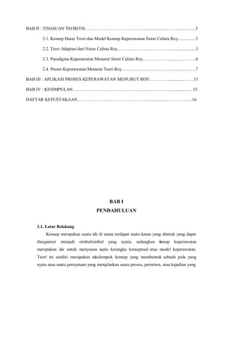 BAB II : TINJAUAN TEORITIS……………………………………...............…………...….….3
2.1. Konsep Dasar Teori dan Model Konsep Keperawatan Sister Calista Roy................3
2.2. Teori Adaptasi dari Sister Calista Roy…………………………………...................3
2.3. Paradigma Keperawatan Menurut Sister Calista Roy………..….…...............……..6
2.4. Proses Keperawatan Menurut Teori Roy……………………………...............……7
BAB III : APLIKASI PROSES KEPERAWATAN MENURUT ROY…………...............…….11
BAB IV : KESIMPULAN……………………………………………...…………...............…...15
DAFTAR KEPUSTAKAAN……………………………………………..............……………..16
BAB I
PENDAHULUAN
1.1. Latar Belakang
Konsep merupakan suatu ide di mana terdapat suatu kesan yang abstrak yang dapat
diorganisir menjadi simbul-simbul yang nyata; sedangkan konsep keperawatan
merupakan ide untuk menyusun suatu kerangka konseptual atau model keperawatan.
Teori ini sendiri merupakan sekelompok konsep yang membentuk sebuah pola yang
nyata atau suatu pernyataan yang menjelaskan suatu proses, peristiwa, atau kejadian yang
 