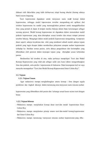 didasari oleh fakta-fakta yang telah diobservasi, tetapi kurang absolut (kurang adanya
bukti) secara langsung.
Teori keperawatan digunakan untuk menyusun suatu model konsep dalam
keperawatan, sehingga model keperawatan tersebut mengandung arti aplikasi dari
struktur keperawatan itu sendiri yang memungkinkan perawat untuk mengaplikasikan
ilmu yang pernah di dapat di tempat mereka bekerja dalam batas kewenangan sebagai
seorang perawat. Model konsep keperawatan ini digunakan dalam menentukan model
praktek keperawatan yang akan diterapkan sesuai kondisi dan situasi tempat perawat
tersebut bekerja. Mengingat dalam model praktek keperawatan mengandung komponen
dasar seperti: adanya keyakinan dan nilai yang mendasari sebuah model, adanya tujuan
praktek yang ingin dicapai dalam memberikan pelayanan ataupun asuhan keperawatan
terhadap ke- butuhan semua pasien, serta adanya pengetahuan dan ketrampilan yang
dibutuhkan oleh perawat dalam mencapai tujuan yang ditetapkan sesuai kebutuhan
pasien.
Berdasarkan hal tersebut di atas, maka perlunya mempelajari Teori dan Model
Konsep Keperawatan yang telah ada sebagai salah satu kunci dalam mengembangkan
ilmu dan praktek, serta profesi keperawatan di Indonesia. Pada kesempatan kali ini saya
mencoba memaparkan “Teori dan Model Konsep Keperawatan Sister Calista Roy”.
1.2. Tujuan
1.2.1. Tujuan Umum
Agar mahasiswa mampu menghubungkan antara konsep / ilmu dengan segala
pemikiran dan tingkah lakunya dalam merancang atau menyusun suatu rencana asuhan
keperawatan yang dibutuhkan oleh pasien dan keluarga sesuai kasus secara teori dengan
benar.
1.2.2. Tujuan Khusus
- Mahasiswa mampu menjelaskan konsep dasar teori dan model keperawatan Sister
Calista Roy
- Mahasiswa mampu menjelaskan prinsip umum teori dan model konsep keperawatan
dari Sister Calista Roy
- Mahasiswa mampu merancang / menyusun rencana asuhan keperawatan yang dibu-
 