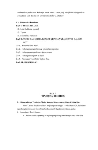 tuhkan oleh pasien dan keluarga sesuai kasus - kasus yang disajikann menggunakan
pendekatan teori dan model keperawatan Sister C.lista Roy
1.3. Sistematika Penulisan
BAB I: PENDAHULUAN
1.1. Latar Belakang Masalah
1.2. Tujuan
1.3. Sistematika Penulisan
BAB II: TEORI DAN MODEL KONSEP KEPERAWATAN SISTER CALISTA
ROY
2.6.1. Konsep Utama Teori
2.6.2. Hubungan dengan Konsep Utama Keperawatan
2.6.3. Hubungan dengan Proses Keperawatan
2.6.4. Hubungan dengan Ciri Teori
2.6.5. Penerapan Teori Sister Calista Roy.
BAB III : KESIMPULAN
BAB II
TINJAUAN TEORITIS
2.1. Konsep Dasar Teori dan Model Konsep Keperawatan Sister Calista Roy
Sister Calista Roy lahir di Los Angeles pada tanggal 14 Oktober 1939, beliau me-
ngembangkan ilmu dan filosofinya berdasarkan 3 (tiga) asumsi dasar, yaitu :
1. Asumsi dari Teori Sistem :
a. Sistem adalah seperangkat bagian yang saling berhubungan satu sama lain
 