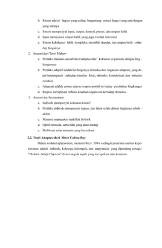 b. Sistem adalah bagian yang saling bergantung antara fungsi yang satu dengan
yang lainnya
c. Sistem mempunyai input, output, kontrol, proses, dan umpan balik
d. Input merupakan umpan balik yang juga disebut informasi
e. Sistem kehidupan lebih kompleks, memiliki standar, dan umpan balik terha-
dap fungsinya.
2. Asumsi dari Teori Melson
a. Perilaku manusia adalah hasil adaptasi dari kekuatan organisme dengan ling –
kungannya
b. Perilaku adaptif adalah berfungsinya stimulus dan tingkatan adaptasi, yang da-
pat berpengaruh terhadap stimulus fokal, stimulus kontekstual, dan stimulus
residual
c. Adaptasi adalah proses adanya respon positif terhadap perubahan lingkungan
d. Respon merupakan refleksi keadaan organisme terhadap stimulus.
3. Asumsi dari humanisme
a. Individu mempunyai kekuatan kreatif
b. Perilaku individu mempunyai tujuan, dan tidak selalu dalam lingkaran sebab –
akibat
c. Manusia merupakan makhluk holistik
d. Opini manusia, serta nilai yang akan datang
e. Moblisasi antar manusia yang bermakna.
2.2. Teori Adaptasi dari Sister Calista Roy
Dalam asuhan keperawatan, menurut Roy ( 1984 ) sebagai penerima asuhan kepe-
rawatan adalah individu, keluarga, kelompok, dan masyarakat yang dipandang sebagai
“Holistic Adaptif System” dalam segala aspek yang merupakan satu kesatuan.
 