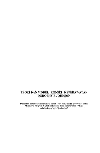 TEORI DAN MODEL KONSEP KEPERAWATAN
DOROTHY E JOHNSON
Dibacakan pada kuliah umum mata kuliah Teori dan Model Keperawatan untuk
Mahasiswa Program A 2005 di Fakultas Ilmu Keperawatan UNPAD
pada hari Jum’at, 3 Oktober 2007
 