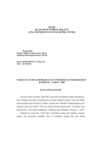 OLEH:
Hj. DYAH SETYORINI, SKp.,ETN
(STAF KEPERAWATAN DASAR FIK–UNPAD)
Mengetahui :
Kepala Bagian Keperawatan Dasar
Fakuktas Ilmu Keperawatan-UNPAD
HANA RIZMADEWI A, SKp.,MN
NIP.: 132 295 692
FAKULTAS ILMU KEPERAWATAN–UNIVERSITAS PADJADJARAN
BANDUNG, TAHUN 2007
KATA PENGANTAR
Puji dan syukur ke hadirat Allah SWT yang telah melimpahkan rahmat dan hidayah-
Nya, sehingga saya dapat menyelesaikan penulisan makalah tentang “Teori dan Model
Konsep Keperawatan Dorothy E. Johnson” dengan baik. Makalah ini dipergunakan untuk
mengajar pada mata kuliah “Teori dan Model Konsep Keperawatan” di Fakultas Ilmu
Keperawatan – Universitas Padjadjaran – Bandung pada Mahasiswa Program A 2006.
Makalah ini terdiri dari 3 Bab: Bab I membahas tentang latar belakang masalah,
tujuan, dan sistematika penulisan; Bab II membahas tentang Teori dan Model
 