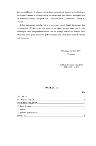 Keperawatan Dorothy E Johnson, meliputi konsep utama teori, sistem behavioral Johnson
dan Proses Keperawatan, serta cara kerja, dan karakteristik teori Johnson; sedangkan Bab
III membahas tentang kesimpulan dari Teori dan Model Keperawatan Dorothy E.
Johnson.
Dalam penyusunan makalah ini saya menyadari masih banyak kekurangan dan
kelemahannya. Oleh karena itu saya sangat memerlukan kritik dan saran yang bersifat
membangun untuk menyempurnakan makalah ini. Semoga makalah ini menjadi lebih
bermanfaat untuk para maha-siswa pada umumnya dan untuk teman sejawat perawat
pada khususnya.
Bandung, Oktober 2007
Penyusun,
Hj. Dyah Setyorini, SKp.,ETN
NIP. : 140 146 218
DAFTAR ISI
Hal
DAFTAR ISI..........................................................................................................................i
KATA PENGANTAR...........................................................................................................ii
BAB I : PENDAHULUAN....................................................................................................1
1.1. Latar Belakang................................................................................................................1
1.2. Tujuan.............................................................................................................................2
1.3. Sistematika Penulisan.....................................................................................................2
BAB II: ISI...........................................................................................................................3
 