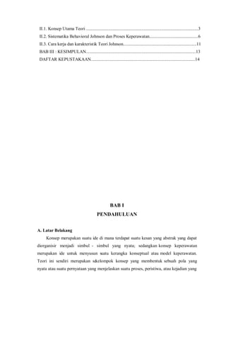 II.1. Konsep Utama Teori .....................................................................................................3
II.2. Sistematika Behavioral Johnson dan Proses Keperawatan............................................6
II.3. Cara kerja dan karakteristik Teori Johnson..................................................................11
BAB III : KESIMPULAN...................................................................................................13
DAFTAR KEPUSTAKAAN..............................................................................................14
BAB I
PENDAHULUAN
A. Latar Belakang
Konsep merupakan suatu ide di mana terdapat suatu kesan yang abstrak yang dapat
diorganisir menjadi simbul - simbul yang nyata; sedangkan konsep keperawatan
merupakan ide untuk menyusun suatu kerangka konseptual atau model keperawatan.
Teori ini sendiri merupakan sekelompok konsep yang membentuk sebuah pola yang
nyata atau suatu pernyataan yang menjelaskan suatu proses, peristiwa, atau kejadian yang
 