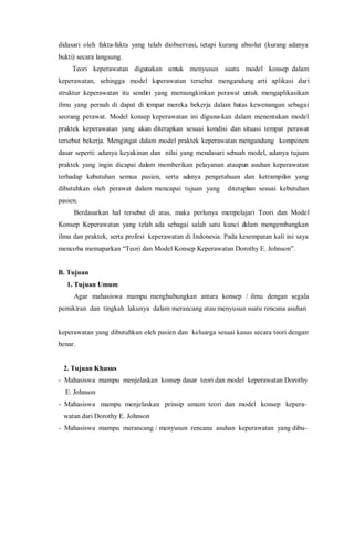 didasari oleh fakta-fakta yang telah diobservasi, tetapi kurang absolut (kurang adanya
bukti) secara langsung.
Teori keperawatan digunakan untuk menyusun suatu model konsep dalam
keperawatan, sehingga model keperawatan tersebut mengandung arti aplikasi dari
struktur keperawatan itu sendiri yang memungkinkan perawat untuk mengaplikasikan
ilmu yang pernah di dapat di tempat mereka bekerja dalam batas kewenangan sebagai
seorang perawat. Model konsep keperawatan ini diguna-kan dalam menentukan model
praktek keperawatan yang akan diterapkan sesuai kondisi dan situasi tempat perawat
tersebut bekerja. Mengingat dalam model praktek keperawatan mengandung komponen
dasar seperti: adanya keyakinan dan nilai yang mendasari sebuah model, adanya tujuan
praktek yang ingin dicapai dalam memberikan pelayanan ataupun asuhan keperawatan
terhadap kebutuhan semua pasien, serta adanya pengetahuan dan ketrampilan yang
dibutuhkan oleh perawat dalam mencapai tujuan yang ditetapkan sesuai kebutuhan
pasien.
Berdasarkan hal tersebut di atas, maka perlunya mempelajari Teori dan Model
Konsep Keperawatan yang telah ada sebagai salah satu kunci dalam mengembangkan
ilmu dan praktek, serta profesi keperawatan di Indonesia. Pada kesempatan kali ini saya
mencoba memaparkan “Teori dan Model Konsep Keperawatan Dorothy E. Johnson”.
B. Tujuan
1. Tujuan Umum
Agar mahasiswa mampu menghubungkan antara konsep / ilmu dengan segala
pemikiran dan tingkah lakunya dalam merancang atau menyusun suatu rencana asuhan
keperawatan yang dibutuhkan oleh pasien dan keluarga sesuai kasus secara teori dengan
benar.
2. Tujuan Khusus
- Mahasiswa mampu menjelaskan konsep dasar teori dan model keperawatan Dorothy
E. Johnson
- Mahasiswa mampu menjelaskan prinsip umum teori dan model konsep kepera-
watan dari Dorothy E. Johnson
- Mahasiswa mampu merancang / menyusun rencana asuhan keperawatan yang dibu-
 