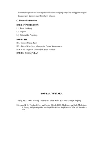 tuhkan oleh pasien dan keluarga sesuai kasus-kasus yang disajikan menggunakan pen-
dekatan teori keperawatan Dorothy E. Johnson
C. Sistematika Penulisan
BAB I: PENDAHULUAN
I.1. Latar Belakang
I.2. Tujuan
I.3. Sistematika Penulisan
BAB II: ISI
II.1. Konsep Utama Teori
II.2. Sistem Behavioral Johnson dan Proses Keperawatan
III.3. Cara Kerja dan karakteristik Teori Johnson
BAB III: KESIMPULAN
DAFTAR PUSTAKA
Tomey, M.A. 1994. Nursing Theorist and Their Work. St. Louis : Msby Company
Erickson, H. C., Tomlin, E. M., and Swain, M.A.P. 2000. Modeling and Role Modeling :
A Theory and paradigm for nursing.Fifth edition. Englewood Cliffs, NJ: Prentice –
Hall
 