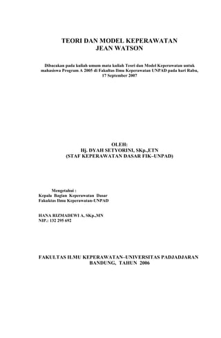 TEORI DAN MODEL KEPERAWATAN
JEAN WATSON
Dibacakan pada kuliah umum mata kuliah Teori dan Model Keperawatan untuk
mahasiswa Program A 2005 di Fakultas Ilmu Keperawatan UNPAD pada hari Rabu,
17 September 2007
OLEH:
Hj. DYAH SETYORINI, SKp.,ETN
(STAF KEPERAWATAN DASAR FIK–UNPAD)
Mengetahui :
Kepala Bagian Keperawatan Dasar
Fakuktas Ilmu Keperawatan-UNPAD
HANA RIZMADEWI A, SKp.,MN
NIP.: 132 295 692
FAKULTAS ILMU KEPERAWATAN–UNIVERSITAS PADJADJARAN
BANDUNG, TAHUN 2006
 