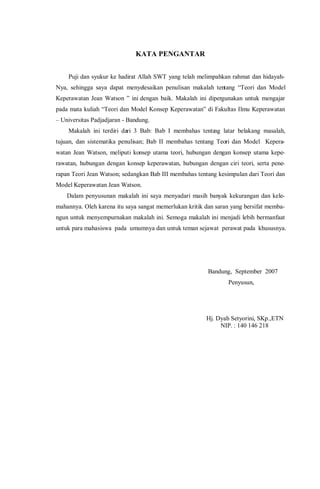 KATA PENGANTAR
Puji dan syukur ke hadirat Allah SWT yang telah melimpahkan rahmat dan hidayah-
Nya, sehingga saya dapat menyelesaikan penulisan makalah tentang “Teori dan Model
Keperawatan Jean Watson ” ini dengan baik. Makalah ini dipergunakan untuk mengajar
pada mata kuliah “Teori dan Model Konsep Keperawatan” di Fakultas Ilmu Keperawatan
– Universitas Padjadjaran - Bandung.
Makalah ini terdiri dari 3 Bab: Bab I membahas tentang latar belakang masalah,
tujuan, dan sistematika penulisan; Bab II membahas tentang Teori dan Model Kepera-
watan Jean Watson, meliputi konsep utama teori, hubungan dengan konsep utama kepe-
rawatan, hubungan dengan konsep keperawatan, hubungan dengan ciri teori, serta pene-
rapan Teori Jean Watson; sedangkan Bab III membahas tentang kesimpulan dari Teori dan
Model Keperawatan Jean Watson.
Dalam penyusunan makalah ini saya menyadari masih banyak kekurangan dan kele-
mahannya. Oleh karena itu saya sangat memerlukan kritik dan saran yang bersifat memba-
ngun untuk menyempurnakan makalah ini. Semoga makalah ini menjadi lebih bermanfaat
untuk para mahasiswa pada umumnya dan untuk teman sejawat perawat pada khususnya.
Bandung, September 2007
Penyusun,
Hj. Dyah Setyorini, SKp.,ETN
NIP. : 140 146 218
 
