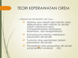 TEORI KEPERAWATAN OREM
1. PERAWATAN DIRI SENDIRI ( Self Care )
 Aktivitas dan inisiatif dari individu serta
dilaksanakan oleh individu itu sendiri
dalam memenuhi serta
mempertahankan kehidupan,
kesehatan, dan kesejahteraan
 Kemampuan individu melakukan
perawatan diri sendiri
 Tuntutan atau permintaan dalam
perawatan diri sendiri
 Penyediaan dan perawatan diri sendiri
yang bersifat universal ADL
 