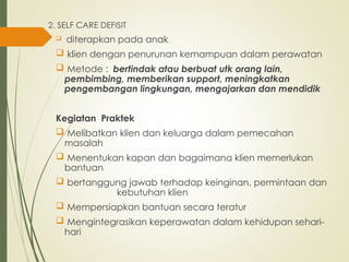 2. SELF CARE DEFISIT
 diterapkan pada anak
 klien dengan penurunan kemampuan dalam perawatan
 Metode : bertindak atau berbuat utk orang lain,
pembimbing, memberikan support, meningkatkan
pengembangan lingkungan, mengajarkan dan mendidik
Kegiatan Praktek
 Melibatkan klien dan keluarga dalam pemecahan
masalah
 Menentukan kapan dan bagaimana klien memerlukan
bantuan
 bertanggung jawab terhadap keinginan, permintaan dan
kebutuhan klien
 Mempersiapkan bantuan secara teratur
 Mengintegrasikan keperawatan dalam kehidupan sehari-
hari
 