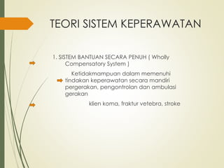 TEORI SISTEM KEPERAWATAN
1. SISTEM BANTUAN SECARA PENUH ( Wholly
Compensatory System )
Ketidakmampuan dalam memenuhi
tindakan keperawatan secara mandiri
pergerakan, pengontrolan dan ambulasi
gerakan
klien koma, fraktur vetebra, stroke
 