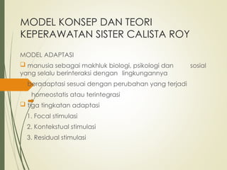MODEL KONSEP DAN TEORI
KEPERAWATAN SISTER CALISTA ROY
MODEL ADAPTASI
 manusia sebagai makhluk biologi, psikologi dan sosial
yang selalu berinteraksi dengan lingkungannya
 beradaptasi sesuai dengan perubahan yang terjadi
homeostatis atau terintegrasi
 tiga tingkatan adaptasi
1. Focal stimulasi
2. Kontekstual stimulasi
3. Residual stimulasi
 
