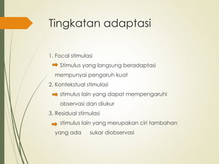Tingkatan adaptasi
1. Focal stimulasi
Stimulus yang langsung beradaptasi
mempunyai pengaruh kuat
2. Kontekstual stimulasi
stimulus lain yang dapat mempengaruhi
observasi dan diukur
3. Residual stimulasi
stimulus lain yang merupakan ciri tambahan
yang ada sukar diobservasi
 