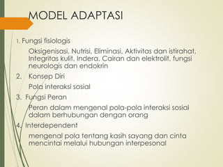 MODEL ADAPTASI
1. Fungsi fisiologis
Oksigenisasi, Nutrisi, Eliminasi, Aktivitas dan istirahat,
Integritas kulit, Indera, Cairan dan elektrolit, fungsi
neurologis dan endokrin
2. Konsep Diri
Pola interaksi sosial
3. Fungsi Peran
Peran dalam mengenal pola-pola interaksi sosial
dalam berhubungan dengan orang
4. Interdependent
mengenal pola tentang kasih sayang dan cinta
mencintai melalui hubungan interpesonal
 
