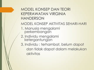MODEL KONSEP DAN TEORI
KEPERAWATAN VIRGINIA
HANDERSON
MODEL KONSEP AKTIVITAS SEHARI-HARI
1. Manusia mengalami
perkembangan
2. Individu mengalami
ketergantungan
3. Individu : terhambat, belum dapat
dan tidak dapat dalam melakukan
aktivitas
 
