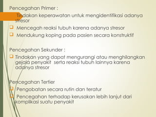 Pencegahan Primer :
 Tindakan keperawatan untuk mengidentifikasi adanya
stresor
 Mencegah reaksi tubuh karena adanya stresor
 Mendukung koping pada pasien secara konstruktif
Pencegahan Sekunder :
 Tindakan yang dapat mengurangi atau menghilangkan
gejala penyakit serta reaksi tubuh lainnya karena
adanya stresor
Pencegahan Tertier
 Pengobatan secara rutin dan teratur
 Pencegahan terhadap kerusakan lebih lanjut dari
komplikasi suatu penyakit
 