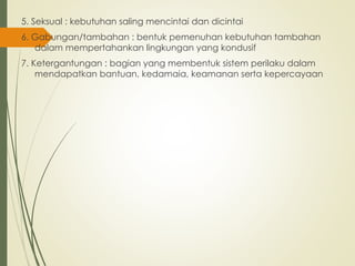 5. Seksual : kebutuhan saling mencintai dan dicintai
6. Gabungan/tambahan : bentuk pemenuhan kebutuhan tambahan
dalam mempertahankan lingkungan yang kondusif
7. Ketergantungan : bagian yang membentuk sistem perilaku dalam
mendapatkan bantuan, kedamaia, keamanan serta kepercayaan
 