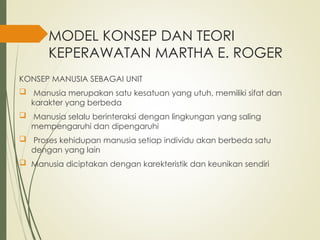MODEL KONSEP DAN TEORI
KEPERAWATAN MARTHA E. ROGER
KONSEP MANUSIA SEBAGAI UNIT
 Manusia merupakan satu kesatuan yang utuh, memiliki sifat dan
karakter yang berbeda
 Manusia selalu berinteraksi dengan lingkungan yang saling
mempengaruhi dan dipengaruhi
 Proses kehidupan manusia setiap individu akan berbeda satu
dengan yang lain
 Manusia diciptakan dengan karekteristik dan keunikan sendiri
 