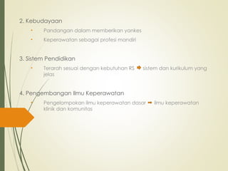 2. Kebudayaan
• Pandangan dalam memberikan yankes
• Keperawatan sebagai profesi mandiri
3. Sistem Pendidikan
• Terarah sesuai dengan kebutuhan RS sistem dan kurikulum yang
jelas
4. Pengembangan Ilmu Keperawatan
• Pengelompokan ilmu keperawatan dasar ilmu keperawatan
klinik dan komunitas
 