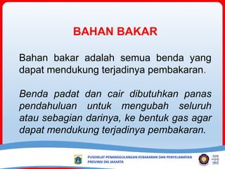 BAHAN BAKAR
Bahan bakar adalah semua benda yang
dapat mendukung terjadinya pembakaran.
Benda padat dan cair dibutuhkan panas
pendahuluan untuk mengubah seluruh
atau sebagian darinya, ke bentuk gas agar
dapat mendukung terjadinya pembakaran.
 
