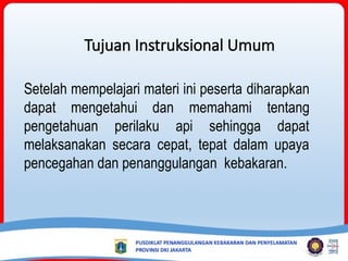 Setelah mempelajari materi ini peserta diharapkan
dapat mengetahui dan memahami tentang
pengetahuan perilaku api sehingga dapat
melaksanakan secara cepat, tepat dalam upaya
pencegahan dan penanggulangan kebakaran.
Tujuan Instruksional Umum
 