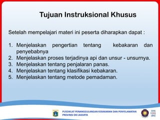 Setelah mempelajari materi ini peserta diharapkan dapat :
1. Menjelaskan pengertian tentang kebakaran dan
penyebabnya
2. Menjelaskan proses terjadinya api dan unsur - unsurnya.
3. Menjelaskan tentang penjalaran panas.
4. Menjelaskan tentang klasifikasi kebakaran.
5. Menjelaskan tentang metode pemadaman.
Tujuan Instruksional Khusus
 