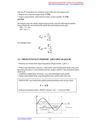 _____________________________________________________________________
Teori Dasar Listrik - 12 -
Jadi arus i² merupakan arus campuran yang terdiri dari dua bagian yaitu :
• Bagian arus yang rata dengan harga ½ I²m .
• bagian yang berubah –ubah menurut rumus cosinus (grafik). ½. I²m
cos 2ωt
dari bagian yang rata adalah sebagai harga puncak yang jika dihitung merupakan
harga efektip dari arus bolak-balik adalah akar dari harga puncak yaitu :
Ieff = √ ½. I²m
Ieff = Im √ ½.
tuk tegangan sama :
3.2. FREKUENSI DAN PERIODE ARUS BOLAK-BALIK
Frekuensi arus bolak-balik dapat dinyatakan sebagai berikut ( gbr.8. ) :
• Waktu yang diperlukan oleh arus bolak-balik untuk kembali pada harga yang sama
dan arah yang sama (1 cycle) disebut periode, dengan symbol T dan dinyatakan dalam
detik/cycle.
• Amplitudo adalah harga maximum arus yang ditunjukkan garis grafik.
• Harga sesaat adalah harga yang ditunjukkan garis grafik pada suatu saat.
FREKUENSI arus bolak-balik adalah jumlah perubahan arah arus per detik
f = 1/T
Frekuansi dinyatakan dalam HERTZ, dimana 1 Hz = 1 Cycle per detik
Generated by Foxit PDF Creator © Foxit Software
http://www.foxitsoftware.com For evaluation only.
 
