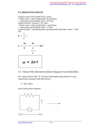 _____________________________________________________________________
Teori Dasar Listrik - 13 -
3.3. FREKUENSI SISTEM.
Frekuensi system PLN adalah 50 HZ, artinya :
• Dalam waktu 1 detik menghasilkan 50 gelombang
• 1 gelombang membutuhkan waktu 1/50 detik
Apabila frekuensi besarnya f Hz, maka :
• Dalam waktu 1 detik menghasilkan f gelombang
• 1 gelombang membutuhkan waktu 1/f detik.
Untuk mencapai 1 gelombang penuh (perioda penuh) dibutuhkan waktu T detik.
Jadi :
1
T = ——
f
2π 2π
ω = —— =——— = 2π f
T 1
——
f
3.4. Tahanan Ohm (Resistansi) didalam Rangkaian Arus Bolak-Balik.
Jika sebuah tahanan Ohm ”R” (resistansi) dipasangkan pada generator G yang
mengeluarkan tegangan bolak-balik sebesar :
e = Em. sinωt.
seperti pada gambar rangakian :
Generated by Foxit PDF Creator © Foxit Software
http://www.foxitsoftware.com For evaluation only.
 
