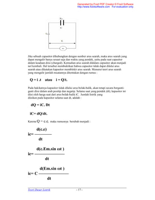 _____________________________________________________________________
Teori Dasar Listrik - 17 -
Jika sebuah capasitor dihubungkan dengan sumber arus searah, maka arus searah yang
dapat mengalir hanya sesaat saja dan waktu yang pendek, yaitu pada saat capasitor
dalam keadaan diisi (charged). Kemudian arus searah didalam capasitor akan menjadi
nol kembali. Hal tersebut membuktikan bahwa capasitor tidak dapat dilalui arus
searah atau dikatakan kapasitor memblokir arus searah. Menurut teori arus searah
yang mengalir jumlah muatannya ditentukan dengan rumus :
Q = i .t atau i = Q/t.
Pada hakikatnya kapasitor tidak dilalui arus bolak-balik, akan tetapi secara berganti-
ganti diisi dalam arah positip dan negatip. Selama saat yang pendek (dt), kapasitor ini
diisi oleh harga saat dari arus bolak-balik iC. Jumlah listrik yang
diisikan pada kapasitor selama saat dt, adalah :
dQ = iC. Dt
iC= dQ/dt.
Karena Q = c.e, maka rumusnya berubah menjadi :
d(c.e)
ic= ————
dt
d(c.Em.sin ωt )
ic= ———————
dt
d(Em.sin ωt )
ic= C ———————
dt
Generated by Foxit PDF Creator © Foxit Software
http://www.foxitsoftware.com For evaluation only.
 