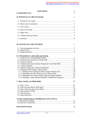 _____________________________________________________________________
Teori Dasar Listrik - 2 -
DAFTAR ISI 2
I. PENDAHULUAN 3
II PENGENALAN ARUS SEARAH. 3
1.1 Generator arus searah……………………………………………………….......3
1.2 Batere atau Accumulator…………………………………………………….. ...3
1.3 Arus Listrik……………………………………………………………………...4
1.4 Kuat Arus Listrik. ……………………………………………………………....4
1.5 Rapat Arus………………………………………………………………………5
1.6 Tahanan dan daya hantar ……………………………………………………….5
1.7 potensial. ………………………………………………………………………..6
III RANGKAIAN ARUS SEARAH 7
2.1 Cara pemasangan alat ukur…………………………………………………… ..7
2.2 Hukum Ohm …………………………………………………………………….7
2.3 Hukum Kirrchof………………………………………………………………....8
IV PENGERTIAN ARUS BOLAK-BALIK.
3.1 GEM (GAYA ELEKTROMOTORIS) ………………………………………. 9
3.2 Frekuensi dan perioda Arus bolak-balik ………………………………………12
3.3 Frekuensi Sistem ………………………………………………………………13
3.4 Tahanan (Resistansi) didalam Rangkaian Arus Bolak-Balik. …………………13
3.5 Tahanan Induktif……………………………………………………………….14
3.6 Reaktansi Kapasitip. (Tahanan Kapasitip) ……………………………………16
3.7 Hubungan Deret dengan Tahanan Ohm ……………………………………….20
3.7.1. Hubungan deret gulungan induksi dengan tahanan ohm. …………………..20
3.7.2. Hububgan deret dari Kapasitor dan Tahanan Ohm. ……………………….22
3.7.3. Hubungan deret antara sebuah Capasitor dengan Induktor ………………..23
3.7.4. Hubungan antara tahanan Reaktansi, Induktif dan Capasitor. …………….25
V Daya Listrik Arus Bolak-Balik. 25
4.1 Daya 1 fasa ……………………………………………………………………25
4.2 Kuat Arus dan Daya Listrik Semu ……………………………………………27
4.3 Daya Aktif atau daya nyata (Watt) …………………………………………….29
4.4 Daya Reaktif. (VAR). ……………………………………………………….....29
4.5 Segi tiga daya ……………………………………………………………….....30
4.6 Rugi-rugi listrik………………………………………………………………...30
VI MACAM BESARAN LISTRIK DAN SATUANNYA.
5.1 BESARAN LISTRIK …………………………………………………………...31
5.2 SATUAN TURUNAN ………………………………………………………….32
DAFTAR PUSTAKA 33
Generated by Foxit PDF Creator © Foxit Software
http://www.foxitsoftware.com For evaluation only.
 