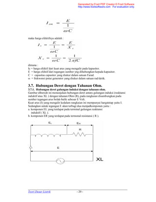 _____________________________________________________________________
Teori Dasar Listrik - 20 -
maka harga efektifnya adalah :
dimana :
Ic = harga efektif dari kuat arus yang mengalir pada kapasitor.
E = harga efektif dari tegangan sumber yng dihubungkan kepada kapasitor.
C = capasitas capasitor yang diukur dalam satuan Farad.
ω = frekwensi putar generator yang diukur dalam satuan rad/detik.
3.7. Hubungan Deret dengan Tahanan Ohm.
3.7.1. Hubungan deret gulungan induksi dengan tahanan ohm.
Gambar dibawah ini menunjukan hubungan deret antara gulungan induksi (reaktansi
induktif atau XL ) dengan tahanan Ohm (R), pada rangkaian disambungkan pada
sumber tegangan arus bolak-balik sebesar E Volt.
Kuat arus (I) yang mengalir kedalam rangkaian ini mempunyai hargatetap yaitu I.
Sedangkan untuk tegangan E akan terbagi dua menjadkomponen yaitu :
a. komponen EL yang terdapat pada terminal gulungan reaktansi
induktif ( XL ).
b. komponen ER yang terdapat pada termonal resistansi ( R ).
Generated by Foxit PDF Creator © Foxit Software
http://www.foxitsoftware.com For evaluation only.
 