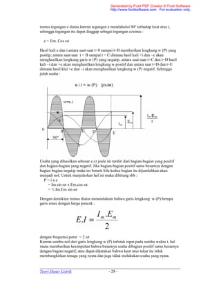 _____________________________________________________________________
Teori Dasar Listrik - 28 -
rumus tegangan e diatas.karena tegangan e mendahului 90º terhadap kuat arus i,
sehingga tegangan itu dapat diaggap sebagai tegangan cosinus :
e = Em. Cos ωt
Hasil kali e dan i antara saat-saat t=0 sampai t=B memberikan lengkung w (P) yang
pasitip; antara saat-saat t = B sampai t = C dimana hasil kali +i dan –e akan
menghasilkan lengkung garis w (P) yang negatip, antara saat-saat t=C dan t=D hasil
kali –i dan +e akan menghasilkan lengkung w positif dan antara saat t=D dan t=E
dimana hasil klai +e dan –i akan menghasilkan lengkung w (P) negatif, Sehingga
julah usaha :
Usaha yang dihasilkan sebesar e.i.t joule ini terdiri dari bagian-bagian yang positif
dan bagian-bagian yang negatif. Jika bagian-bagian positif sama besarnya dengan
bagian bagian negatip maka ini berarti bila kedua bagian itu dijumlahkan akan
menjadi nol. Untuk menjelaskan hal ini maka dihitung sbb :
P = i x e
= Im.sin ωt x Em.cos ωt.
= ½ Im.Em sin ωt
Dengan demikian rumus diatas menandakam bahwa garis lengkung w (P) berupa
garis sinus dengan harga puncak :
dengan frequensi putar = 2 ωt
Karena sumbu nol dari garis lengkung w (P) terletak tepat pada sumbu waktu t, hal
mana memberikan kesimpulan bahwa besarnya usaha dibagian positif sama besarnya
dengan bagian negatif, atau dapat dikatakan bahwa kuat arus tukar itu tidak
membangkitkan tenaga yang nyata dan juga tidak melakukan usaha yang nyata.
Generated by Foxit PDF Creator © Foxit Software
http://www.foxitsoftware.com For evaluation only.
 