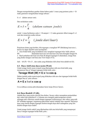 _____________________________________________________________________
Teori Dasar Listrik - 29 -
Dengan memperhatikan gambar diatas bahwa pada ¼ masa yang pertama yaitu t = B
maka generator mengeluarkan tenaga sebesar :
E x I (dalam satuan watt).
Dan melakukan usaha :
untuk ¼ masa berikutnya yaitu t = B sampai t = C maka generator diberi tenaga E x I
watt dan menerima usaha sebesar
Penjelasan diatas juga berlaku, bila tegangan e mengikuti 90º dibelakang kuat arus i,
karena itu dapat diambil suatu kesimpulan :
1. Arus bolak-balik yang mendahului atau mengikuti tegangan bola- balik sebesar
90º, dinamakan kuat arus nol atau kuar arus buta disingkat dengan Ib.
2. Hasil perkalian dari kuat arus buta Ib dengan tegangan E dinamakan, tenaga buta
yang diukur dengan watt buta atau Volt Amper (VA).
Jadi : wb (P) = Ib x E , dan usaha yang dilakukan oleh aliran buta adalah nol (0).
4.3. Daya Aktif atau daya nyata (Watt)
Untuk tenaga listrik nyata (wujud) yang dikeluarkan oleh arus bola-balik yang
mempunyai fasa φº dengan tegangan bolak-balik yaitu :
Dalam jumlah usaha nyata/wujud yang dilakukan oleh arus dan tegangan bolak-balik
dengan fasa φº yaitu sebesar :
Cos φ (dibaca cosinus phi) dinamakan factor kerja (Power factor).
4.4. Daya Reaktif. (VAR).
Adalah daya yang secara electrik bisa diukur, Secara vektor merupakan penjumlahan
dari vektor dari perkalian E x I dimana arus mengalir pada komponen resistor
sehingga arah vektornya searah dengan tegangan (referensinya), dan vektor yang arah
90º terhadap tegangan, tergantung pada beban seperti induktif atau capasitif. Biayanya
daya yang searah dengan tegangan disebut dengan daya aktif sedangakan yang lain
disebut dengan daya reaktif.
Untuk tenaga listrik reaktif yang dikeluarkan oleh arus bola-balik yang mempunyai
fasa φº dengan tegangan bolak-balik yaitu :
Generated by Foxit PDF Creator © Foxit Software
http://www.foxitsoftware.com For evaluation only.
 