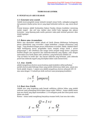 _____________________________________________________________________
Teori Dasar Listrik - 4 -
TEORI DASAR LISTRIK
II PENGENALAN ARUS SEARAH.
1.1. Generator arus searah.
Adalah mesin pengubah energi mekanik menjadi energi listrik, sedangkan penggerak
dari generator disebut prime mover yang dapat berbentuk turbin air, uap, mesin diesel
dll.
Prinsip kerjanya adalah berdasarkan hukum Faraday dimana konduktor memotong
medan magnit dan emf atau induksi akan timbul beda tegangan dan adanya
komutator yang dipasang pada sumbu generator maka pada terminal generator akan
terjadi tegangan
searah.
1.2. Batere atau Accumulator.
Batere atau akumulator adalah sebuah sel listrik dimana didalamnya berlangsung
proses elektrokimia yang reversibel ( dapat berbalikan ) dengan efisiensinya yang
tinggi. Yang dimaksud dengan proses elektrokimia reversibel, adalah didalam batere
dapat berlangsung proses pengubahan kimia menjadi tenaga listrik ( proses
pengosongan ), dan sebaliknya dari tenaga listrik menjadi tenaga kimia ( pengisian
kembali dengan cara regenerasi dari elektroda-elektroda yang dipakai, yaitu dengan
melewatkan arus listrik dalam arah ( polaritas ) yang berlawanan didalam sel.
Tiap sel batere ini terdiri dari dua macam elektroda yang berlainan, yaitu elektroda
positif dan elektroda negatif yang dicelupkan dalam suatu larutan kimia.
1.3. Arus Listrik:
adalah mengalirnya electron secara kontinyu pada konduktor akibat perbedaan
jumlah electron pada beberapa lokasi yang jumlah elektronnya tidak sama. satuan arus
listrik adalah Ampere. 1 ampere arus adalah mengalirnya electron sebanyak 628×10
atau sama dengan 1 Coulumb per detik meliwati suatu penampang konduktor.
1.4. Kuat Arus Listrik.
Adalah arus yang tergantung pada banyak sedikitnya elektron bebas yang pindah
melewati suatu penampang kawat dalam satuan waktu. Difinisi : Amper adalah satuan
kuat arus listrik yang dapat memisahkan 1,118 milligram perak dari nitrat perak murni
dalam satu detik.
Rumus – rumus untuk menghitung banyaknya muatan listrik, kuat arus dan waktu.
16
Generated by Foxit PDF Creator © Foxit Software
http://www.foxitsoftware.com For evaluation only.
 