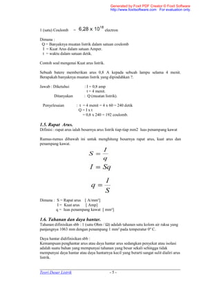 _____________________________________________________________________
Teori Dasar Listrik - 5 -
1 (satu) Coulomb = electron
Dimana :
Q = Banyaknya muatan listrik dalam satuan coulomb
I = Kuat Arus dalam satuan Amper.
t = waktu dalam satuan detik.
Contoh soal mengenai Kuat arus listrik.
Sebuah batere memberikan arus 0,8 A kepada sebuah lampu selama 4 menit.
Berapakah banyaknya muatan listrik yang dipindahkan ?.
Jawab : Diketahui : I = 0,8 amp
t = 4 menit.
Ditanyakan : Q (muatan listrik).
Penyelesaian : t = 4 menit = 4 x 60 = 240 detik
Q = I x t
= 0,8 x 240 = 192 coulomb.
1.5. Rapat Arus.
Difinisi : rapat arus ialah besarnya arus listrik tiap-tiap mm2 luas penampang kawat
Rumus-rumus dibawah ini untuk menghitung besarnya rapat arus, kuat arus dan
penampang kawat.
Dimana : S = Rapat arus [ A/mm²]
I = Kuat arus [ Amp]
q = luas penampang kawat [ mm²]
1.6. Tahanan dan daya hantar.
Tahanan difinisikan sbb : 1 (satu Ohm / Ω) adalah tahanan satu kolom air raksa yang
panjangnya 1063 mm dengan penampang 1 mm² pada temperatur 0º C.
Daya hantar didifinisikan sbb :
Kemampuan penghantar arus atau daya hantar arus sedangkan penyekat atau isolasi
adalah suatu bahan yang mempunyai tahanan yang besar sekali sehingga tidak
mempunyai daya hantar atau daya hantarnya kecil yang berarti sangat sulit dialiri arus
listrik.
Generated by Foxit PDF Creator © Foxit Software
http://www.foxitsoftware.com For evaluation only.
 