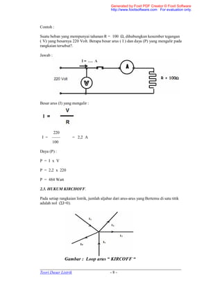 _____________________________________________________________________
Teori Dasar Listrik - 8 -
Contoh :
Suatu beban yang mempunyai tahanan R = 100 Ω, dihubungkan kesumber tegangan
( V) yang besarnya 220 Volt. Berapa besar arus ( I ) dan daya (P) yang mengalir pada
rangkaian tersebut?.
Jawab :
Besar arus (I) yang mengalir :
220
I = —— = 2,2 A
100
Daya (P) :
P = I x V
P = 2,2 x 220
P = 484 Watt
2.3. HUKUM KIRCHOFF.
Pada setiap rangkaian listrik, jumlah aljabar dari arus-arus yang Bertemu di satu titik
adalah nol (ΣI=0).
Gambar : Loop arus “ KIRCOFF “
Generated by Foxit PDF Creator © Foxit Software
http://www.foxitsoftware.com For evaluation only.
 