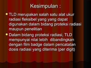 Kesimpulan :
 TLD merupakan salah satu alat ukur
  radiasi fleksibel yang yang dapat
  digunakan dalam bidang proteksi radiasi
  maupun penelitian
 Dalam bidang proteksi radiasi, TLD
  mempunyai nilai lebih dibandingkan
  dengan film badge dalam pencatatan
  dosis radiasi yang diterima (per digit)
 