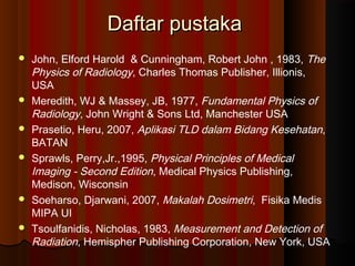 Daftar pustaka
   John, Elford Harold & Cunningham, Robert John , 1983, The
    Physics of Radiology, Charles Thomas Publisher, Illionis,
    USA
   Meredith, WJ & Massey, JB, 1977, Fundamental Physics of
    Radiology, John Wright & Sons Ltd, Manchester USA
   Prasetio, Heru, 2007, Aplikasi TLD dalam Bidang Kesehatan,
    BATAN
   Sprawls, Perry,Jr.,1995, Physical Principles of Medical
    Imaging - Second Edition, Medical Physics Publishing,
    Medison, Wisconsin
   Soeharso, Djarwani, 2007, Makalah Dosimetri, Fisika Medis
    MIPA UI
   Tsoulfanidis, Nicholas, 1983, Measurement and Detection of
    Radiation, Hemispher Publishing Corporation, New York, USA
 