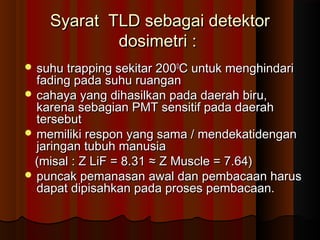 Syarat TLD sebagai detektor
            dosimetri :
 suhu trapping sekitar 2000C untuk menghindari
  fading pada suhu ruangan
 cahaya yang dihasilkan pada daerah biru,
  karena sebagian PMT sensitif pada daerah
  tersebut
 memiliki respon yang sama / mendekatidengan
  jaringan tubuh manusia
 (misal : Z LiF = 8.31 ≈ Z Muscle = 7.64)
 puncak pemanasan awal dan pembacaan harus
  dapat dipisahkan pada proses pembacaan.
 
