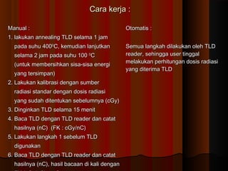Cara kerja :

Manual :                                       Otomatis :
1. lakukan annealing TLD selama 1 jam
  pada suhu 4000C, kemudian lanjutkan          Semua langkah dilakukan oleh TLD
  selama 2 jam pada suhu 100 0C                reader, sehingga user tinggal
                                               melakukan perhitungan dosis radiasi
  (untuk membersihkan sisa-sisa energi
                                               yang diterima TLD
  yang tersimpan)
2. Lakukan kalibrasi dengan sumber
  radiasi standar dengan dosis radiasi
  yang sudah ditentukan sebelumnya (cGy)
3. Dinginkan TLD selama 15 menit
4. Baca TLD dengan TLD reader dan catat
  hasilnya (nC) (FK : cGy/nC)
5. Lakukan langkah 1 sebelum TLD
  digunakan
6. Baca TLD dengan TLD reader dan catat
  hasilnya (nC), hasil bacaan di kali dengan
 