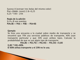 Suceso A {extraer tres bolas del mismo color}
P(a)={(bbb); (nnn)} 2/8=0,25
0,25 *100= 25%
Regla de la adición
Si A y B son eventos
P(A⋃B) = P(A) + P(B) − P(A⋂B)
Ejemplo
Se hizo una encuesta a la ciudad sobre medio de transporte y se
encontró que 70% usa servicios públicos de transporte, 40% usan
transporte particular y que 30% usan ambos tipos. Calcular la
probabilidad de que se use algún tipo de transporte.
P(A⋃B) = P(0,70) + P(0,40) − P(0,30) =0,80
0,80 *100=80%.
El 80% utiliza transporte y el 20% no lo usa.
 