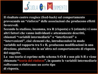 10
Il risultato contro reagisce (feed-back) sul comportamento
provocando un “rinforzo” delle associazioni che producono effetti
favorevoli.
Secondo lo studioso, insomma, tra R (risposta) e S (stimolo) vi sono
altri fattori che vanno individuati e attentamente descritti,
chiamati “variabili intermediarie” o “interferenti” o
“intervenienti”, cioè elementi che, introducendosi in modo
variabile nel rapporto tra S e R, producono modificazioni in una
direzione, piuttosto che in un’altra nel comportamento di risposta
del soggetto.
La sua teoria si esprime nello schema S-O-R e non più S-R e viene
chiamata “teoria del rinforzo”, in quanto le variabili intermediarie
rafforzano o rinforzano un certo tipo
di risposta.
 