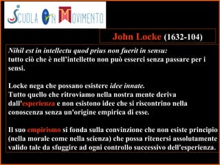 11
Nihil est in intellectu quod prius non fuerit in sensu:
tutto ciò che è nell’intelletto non può esserci senza passare per i
sensi.
Locke nega che possano esistere idee innate.
Tutto quello che ritroviamo nella nostra mente deriva
dall'esperienza e non esistono idee che si riscontrino nella
conoscenza senza un'origine empirica di esse.
Il suo empirismo si fonda sulla convinzione che non esiste principio
(nella morale come nella scienza) che possa ritenersi assolutamente
valido tale da sfuggire ad ogni controllo successivo dell'esperienza.
John Locke (1632-104)
 