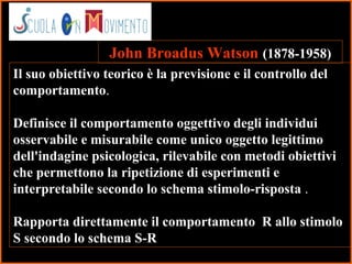 12
Il suo obiettivo teorico è la previsione e il controllo del
comportamento.
Definisce il comportamento oggettivo degli individui
osservabile e misurabile come unico oggetto legittimo
dell'indagine psicologica, rilevabile con metodi obiettivi
che permettono la ripetizione di esperimenti e
interpretabile secondo lo schema stimolo-risposta .
Rapporta direttamente il comportamento R allo stimolo
S secondo lo schema S-R
John Broadus Watson (1878-1958)
 