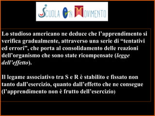 15
Lo studioso americano ne deduce che l’apprendimento si
verifica gradualmente, attraverso una serie di “tentativi
ed errori”, che porta al consolidamento delle reazioni
dell’organismo che sono state ricompensate (legge
dell’effetto).
Il legame associativo tra S e R è stabilito e fissato non
tanto dall’esercizio, quanto dall’effetto che ne consegue
(l’apprendimento non è frutto dell’esercizio)
 