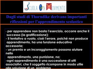 16
Dagli studi di Thorndike derivano importanti
riflessioni per l’apprendimento scolastico
- per apprendere non basta l’esercizio, occorre anche il
successo (la gratificazione);
- il tentativo a vuoto, cioè l’errore, poiché non produce
apprendimento, ha una funzione educativa
accessoria;
- un premio e un incoraggiamento possono aiutare
nello
apprendimento, una punizione, no;
-ogni apprendimento è una successione di atti
associativi, che il soggetto ricompone in modo utile
 
