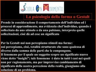 34
Prende in considerazione il comportamento dell’individuo ed i
processi di apprendimento, ma evidenzia chel’individuo, quando è
sollecitato da uno stimolo o da una pulsione, interpreta quelle
sollecitazioni, cioè dà ad esse un significato
Per la Gestalt noi non percepiamo stimoli ma forme:
noi percepiamo, cioè, totalità strutturate che sono qualcosa di
diverso dalla somma delle parti che le compongono.
Il fenomeno per il quale un soggetto scopre un significato nuovo
viene detto “insight”; tale fenomeno è dato in tutti i casi nei quali
non per ragionamento, ma per improvviso cambiamento di
significato della nostra percezione della realtà, giungiamo alla
soluzione di un problema.
La psicologia della forma o Gestalt
 