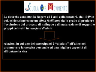 42
Le ricerche condotte da Rogers ed i suoi collaboratori, dal 1949 in
poi, evidenziano come un clima facilitante sia in grado di produrre
l’evoluzione del processo di sviluppo e di maturazione di soggetti o
gruppi coinvolti in relazioni di aiuto
relazioni in cui uno dei partecipanti è “di aiuto” all’altro nel
promuovere la crescita personale ed una migliore capacità di
affrontare la vita
 