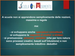 A scuola non si apprendono semplicemente delle nozioni,
massime e regole
ma:
- si sviluppano anche operazioni concettuali;
-si sviluppano le capacità di analisi e sintesi;
- si promuovono processi adduttivi (che per loro natura
sono processi creativi, basati sull’intuizione) e non
semplicemente induttivo- deduttivi
 