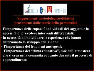 46
Suggerimenti metodologico-didattici
provenienti dalle teorie della personalità
- l’importanza delle capacità individuali del soggetto e la
necessità di prevedere interventi differenziati;
- la necessità di individuare le esperienze che hanno
determinato lo sviluppo dell’alunno:
- l’importanza dei fenomeni ansiogeni;
- l’importanza del “clima educativo”, cioè dell’atmosfera
che si crea nella comunità educante durante il processo di
apprendimento
 